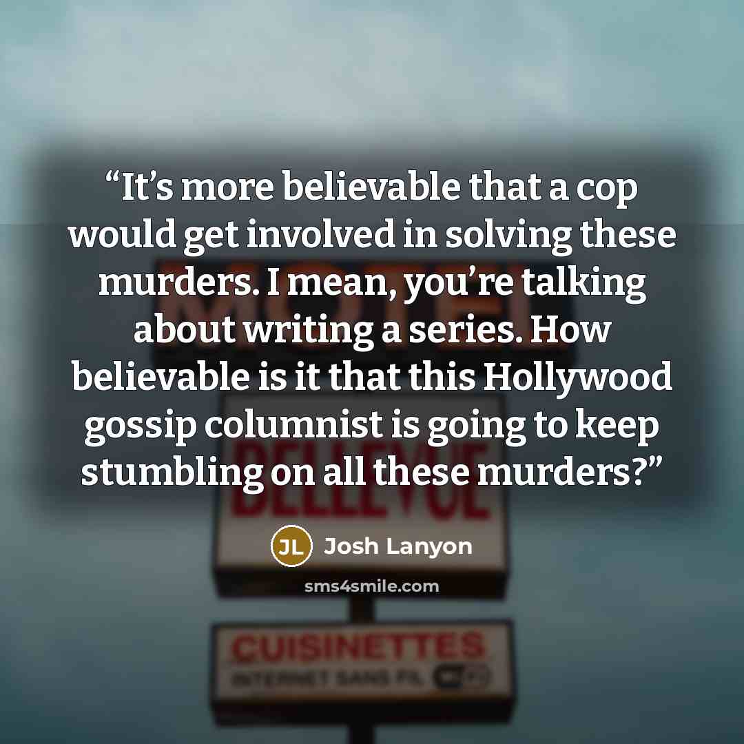 “It’s more believable that a cop would get involved in solving these murders. I mean, you’re talking about writing a series. How believable is it that this Hollywood gossip columnist is going to keep stumbling on all these murders?” quote by Josh Lanyon