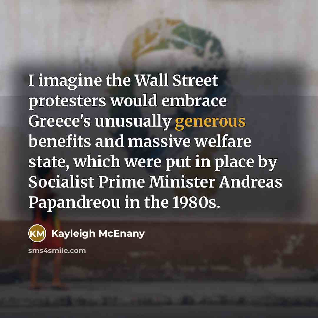 “I imagine the Wall Street protesters would embrace Greece's unusually generous benefits and massive welfare state, which were put in place by Socialist Prime Minister Andreas Papandreou in the 1980s.” quote by Kayleigh McEnany