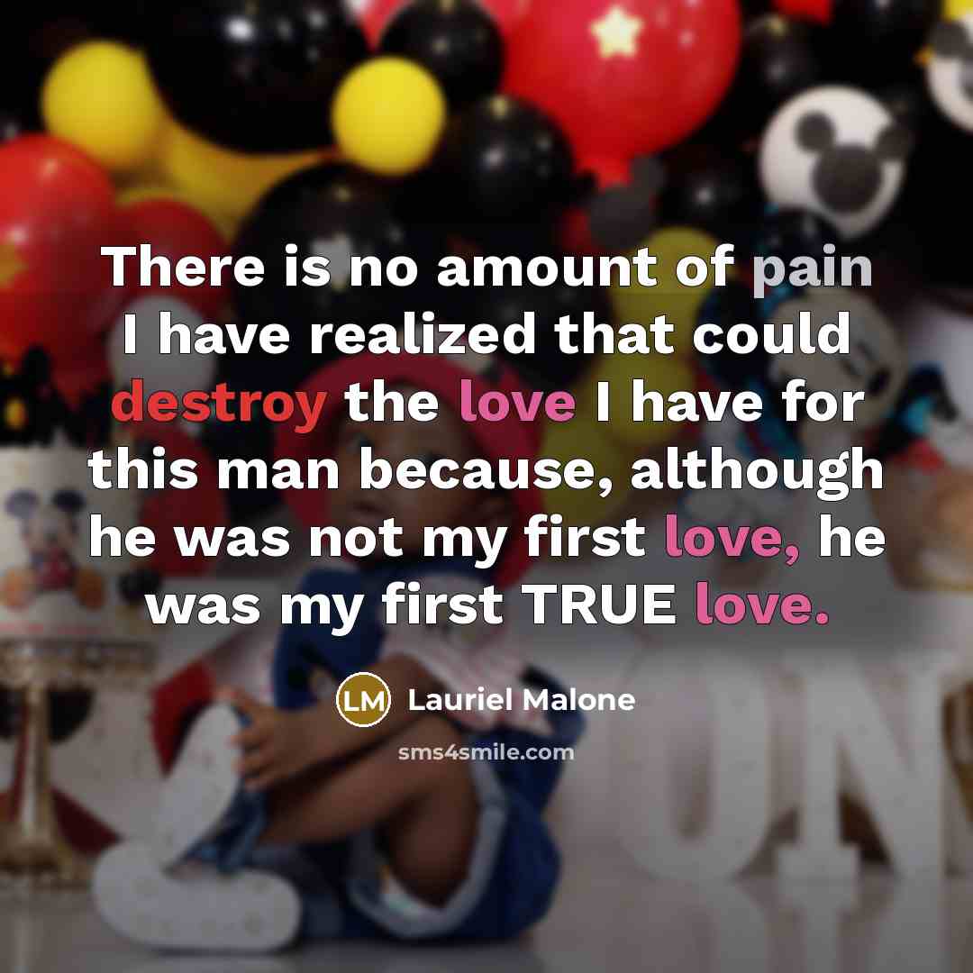 “There is no amount of pain I have realized that could destroy the love I have for this man because, although he was not my first love, he was my first TRUE love.” quote by Lauriel Malone