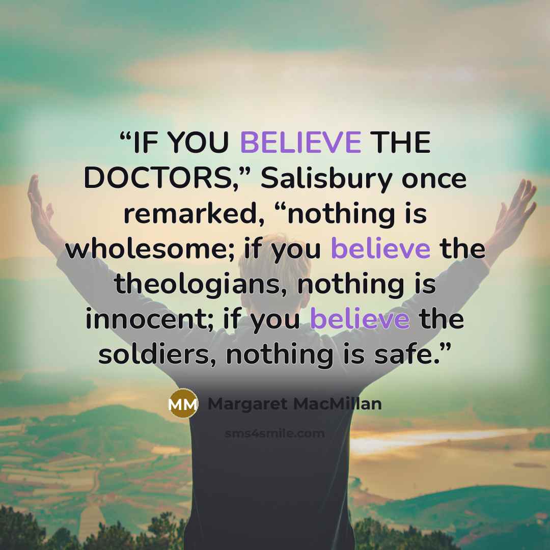 “IF YOU BELIEVE THE DOCTORS,” Salisbury once remarked, “nothing is wholesome; if you believe the theologians, nothing is innocent; if you believe the soldiers, nothing is safe.” quote by Margaret MacMillan