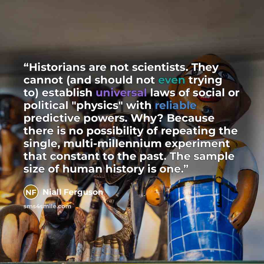 “Historians are not scientists. They cannot (and should not even trying to) establish universal laws of social or political "physics" with reliable predictive powers. Why? Because there is no possibility of repeating the single, multi-millennium experiment that constant to the past. The sample size…” quote by Niall Ferguson