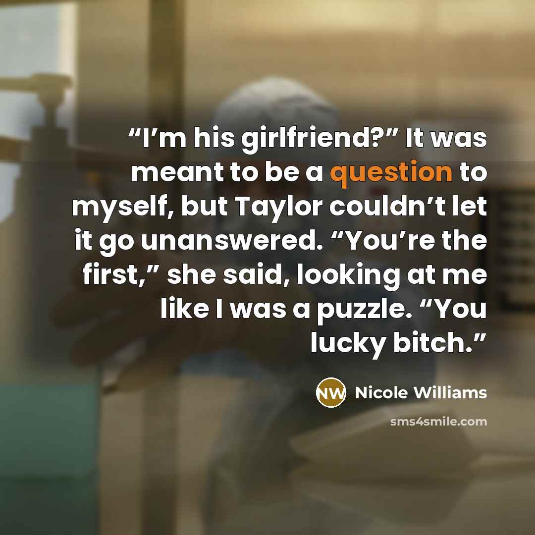 “I’m his girlfriend?” It was meant to be a question to myself, but Taylor couldn’t let it go unanswered. “You’re the first,” she said, looking at me like I was a puzzle. “You lucky bitch.” quote by Nicole Williams