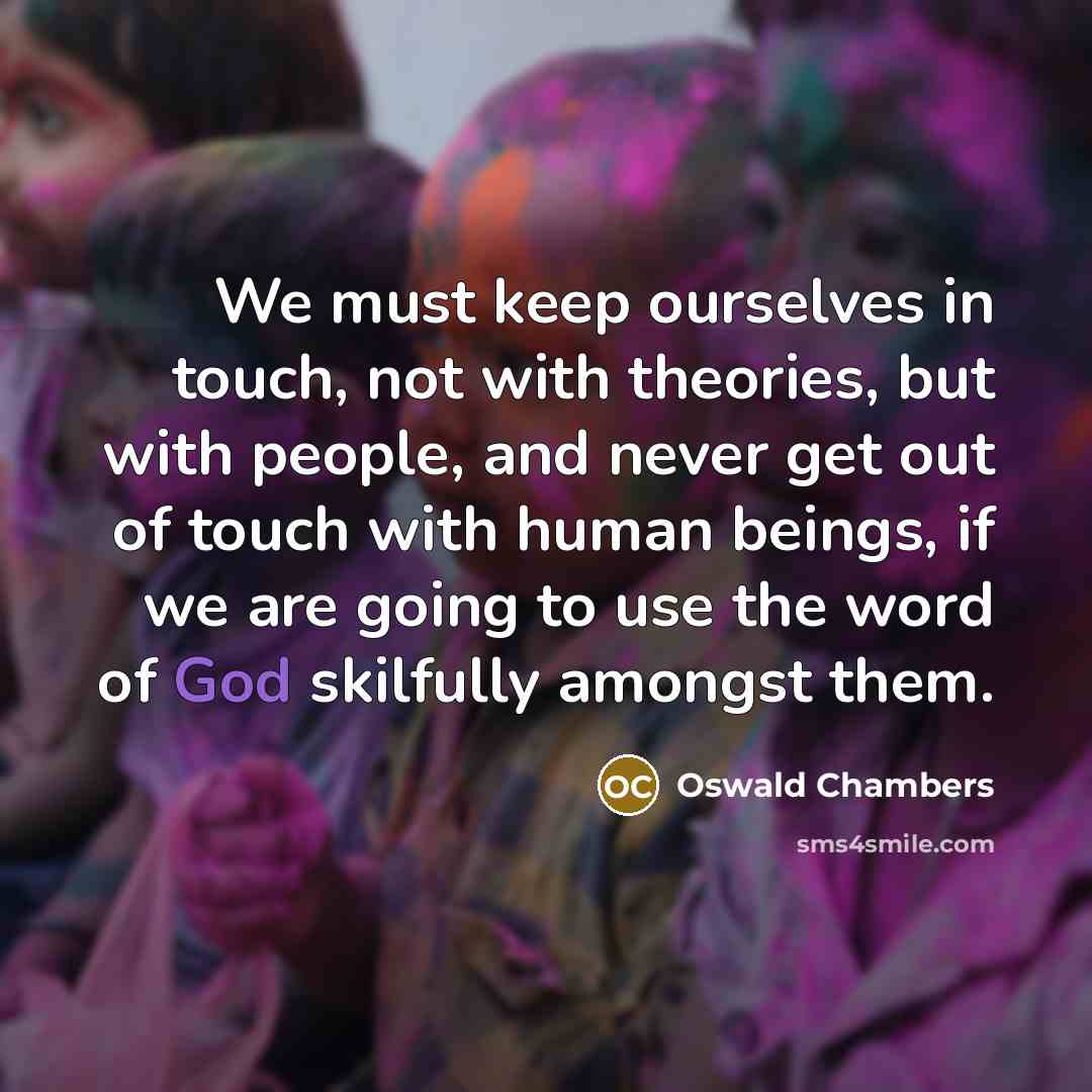 “We must keep ourselves in touch, not with theories, but with people, and never get out of touch with human beings, if we are going to use the word of God skilfully amongst them.” quote by Oswald Chambers