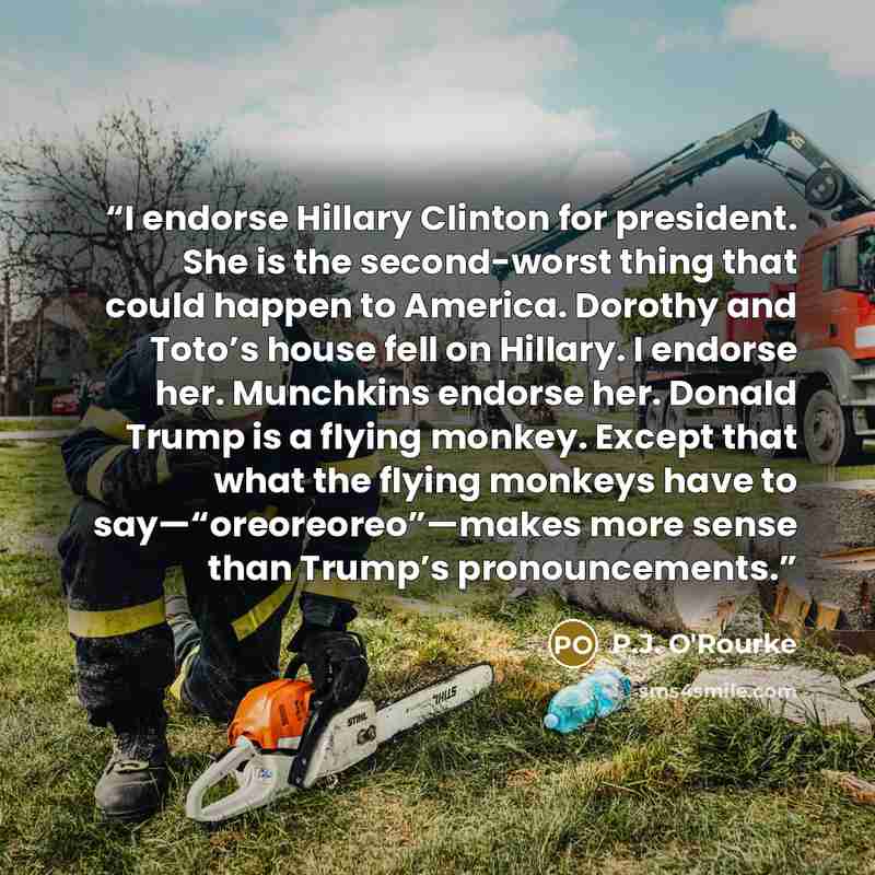 “I endorse Hillary Clinton for president. She is the second-worst thing that could happen to America. Dorothy and Toto’s house fell on Hillary. I endorse her. Munchkins endorse her. Donald Trump is a flying monkey. Except that what the flying monkeys have to say—“oreoreoreo”—makes more sense than…” quote by P.J. O'Rourke