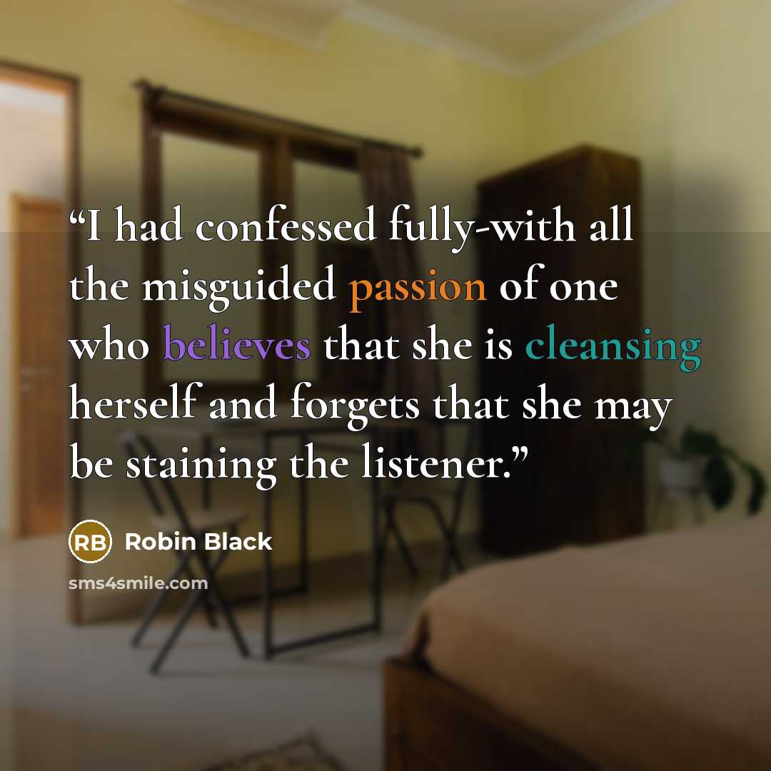 “I had confessed fully-with all the misguided passion of one who believes that she is cleansing herself and forgets that she may be staining the listener.” quote by Robin Black