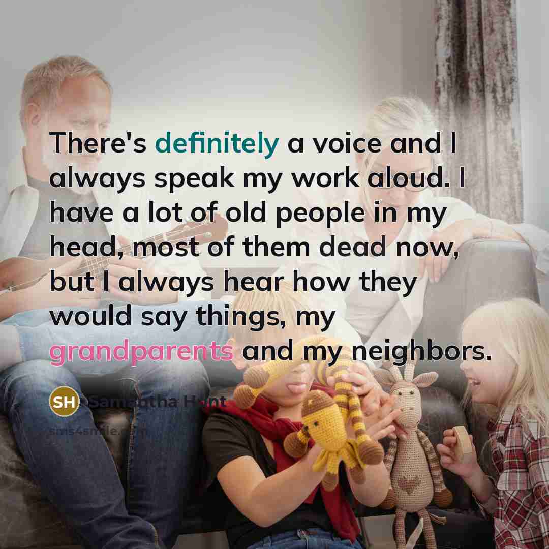 “There's definitely a voice and I always speak my work aloud. I have a lot of old people in my head, most of them dead now, but I always hear how they would say things, my grandparents and my neighbors.” quote by Samantha Hunt