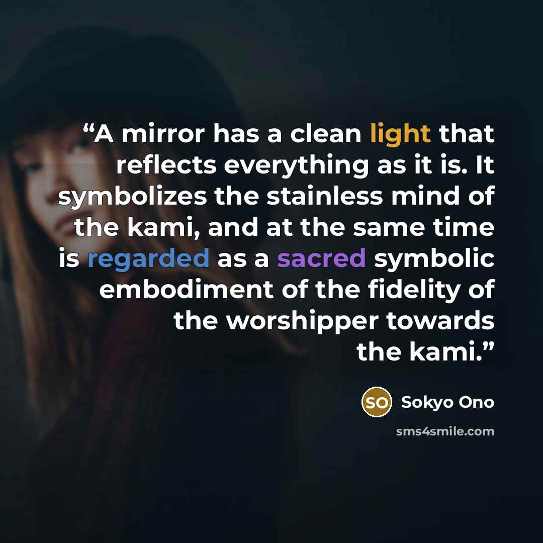 “A mirror has a clean light that reflects everything as it is. It symbolizes the stainless mind of the kami, and at the same time is regarded as a sacred symbolic embodiment of the fidelity of the worshipper towards the kami.” quote by Sokyo Ono