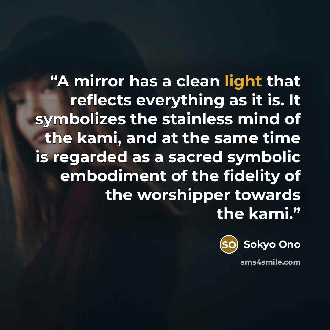 “A mirror has a clean light that reflects everything as it is. It symbolizes the stainless mind of the kami, and at the same time is regarded as a sacred symbolic embodiment of the fidelity of the worshipper towards the kami.” quote by Sokyo Ono