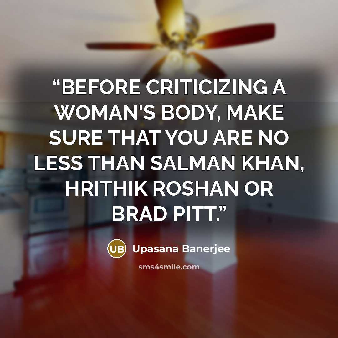 “BEFORE CRITICIZING A WOMAN'S BODY, MAKE SURE THAT YOU ARE NO LESS THAN SALMAN KHAN, HRITHIK ROSHAN OR BRAD PITT.” quote by Upasana Banerjee