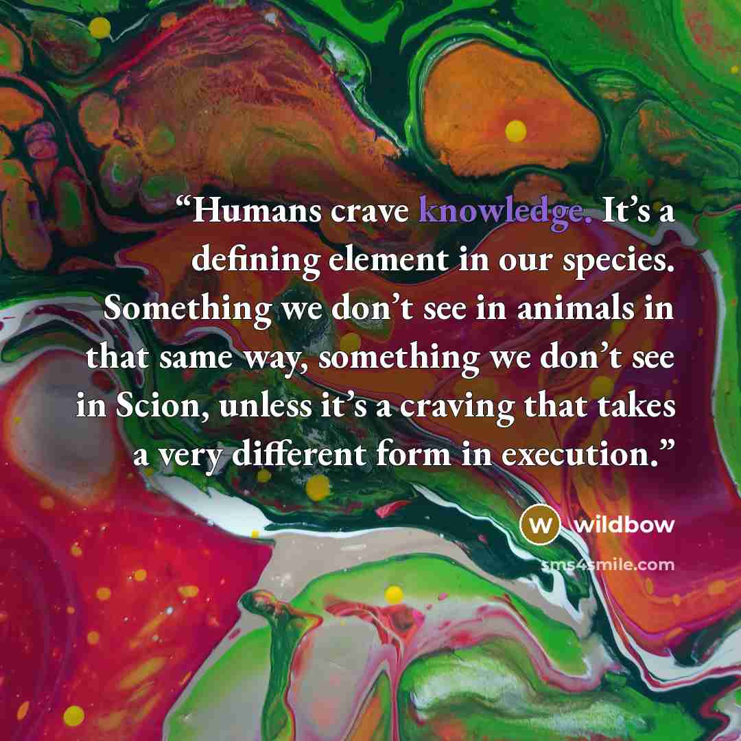 “Humans crave knowledge. It’s a defining element in our species. Something we don’t see in animals in that same way, something we don’t see in Scion, unless it’s a craving that takes a very different form in execution.” quote by wildbow