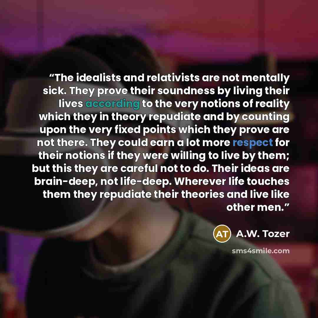 “The idealists and relativists are not mentally sick. They prove their soundness by living their lives according to the very notions of reality which they in theory repudiate and by counting upon the very fixed points which they prove are not there. They could earn a lot more respect for their…” quote by A.W. Tozer