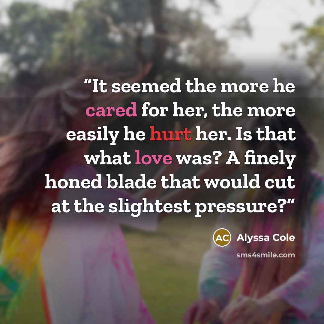 “It seemed the more he cared for her, the more easily he hurt her. Is that what love was? A finely honed blade that would cut at the slightest pressure?” quote by Alyssa Cole