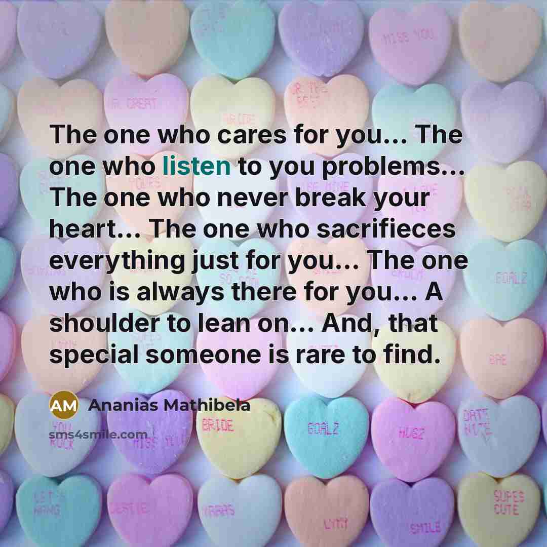 “The one who cares for you… The one who listen to you problems… The one who never break your heart… The one who sacrifieces everything just for you… The one who is always there for you… A shoulder to lean on… And, that special someone is rare to find.” quote by Ananias Mathibela
