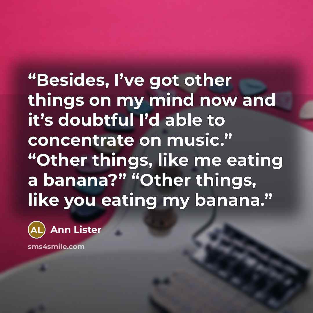 “Besides, I’ve got other things on my mind now and it’s doubtful I’d able to concentrate on music.” “Other things, like me eating a banana?” “Other things, like you eating my banana.” quote by Ann Lister