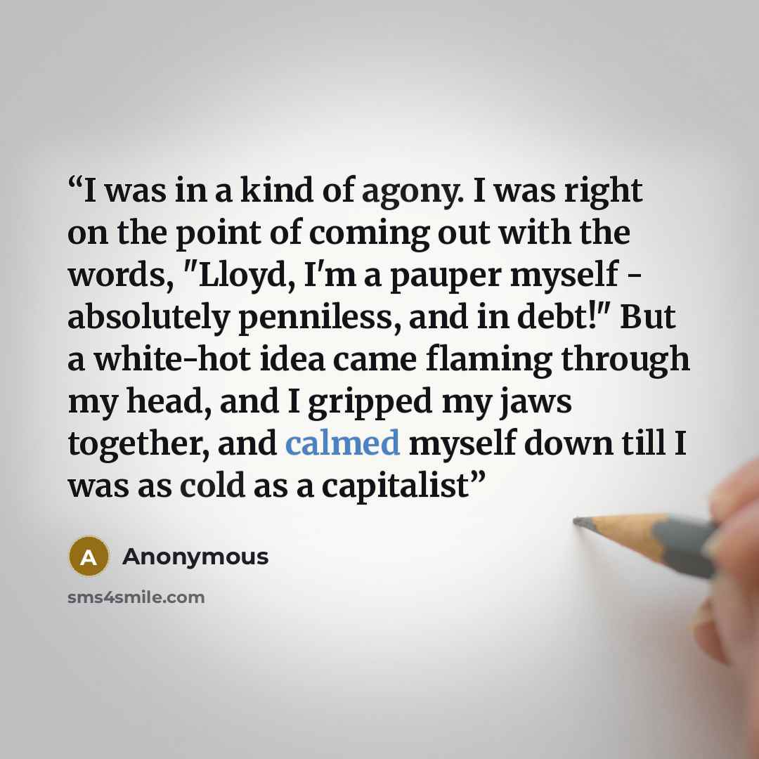 “I was in a kind of agony. I was right on the point of coming out with the words, "Lloyd, I'm a pauper myself - absolutely penniless, and in debt!" But a white-hot idea came flaming through my head, and I gripped my jaws together, and calmed myself down till I was as cold as a capitalist” quote by Anonymous