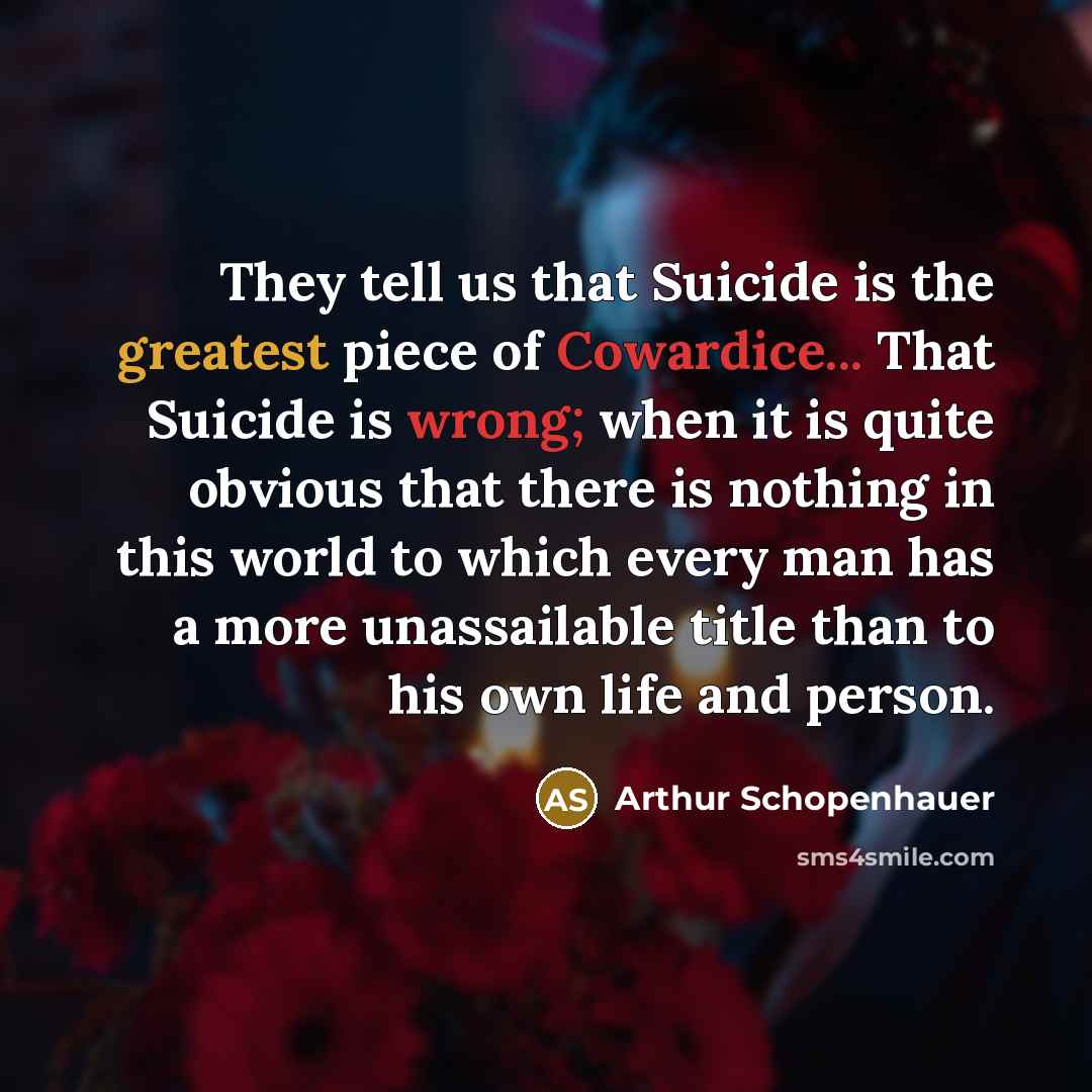 “They tell us that Suicide is the greatest piece of Cowardice... That Suicide is wrong; when it is quite obvious that there is nothing in this world to which every man has a more unassailable title than to his own life and person.” quote by Arthur Schopenhauer