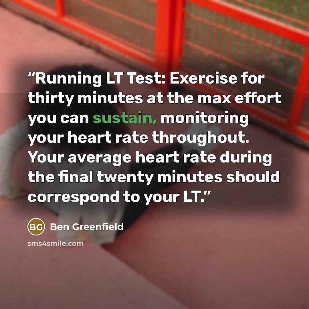 “Running LT Test: Exercise for thirty minutes at the max effort you can sustain, monitoring your heart rate throughout. Your average heart rate during the final twenty minutes should correspond to your LT.” quote by Ben Greenfield