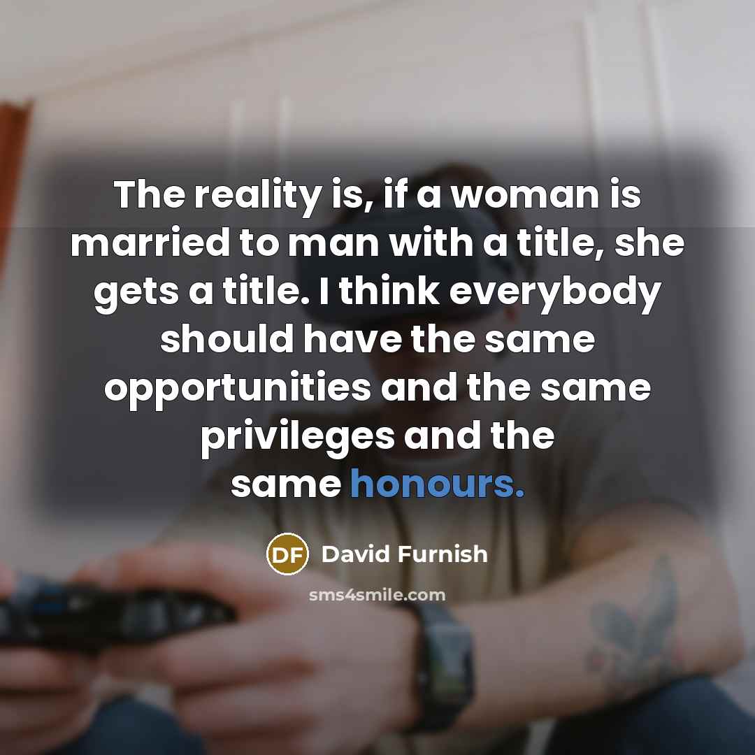 “The reality is, if a woman is married to man with a title, she gets a title. I think everybody should have the same opportunities and the same privileges and the same honours.” quote by David Furnish