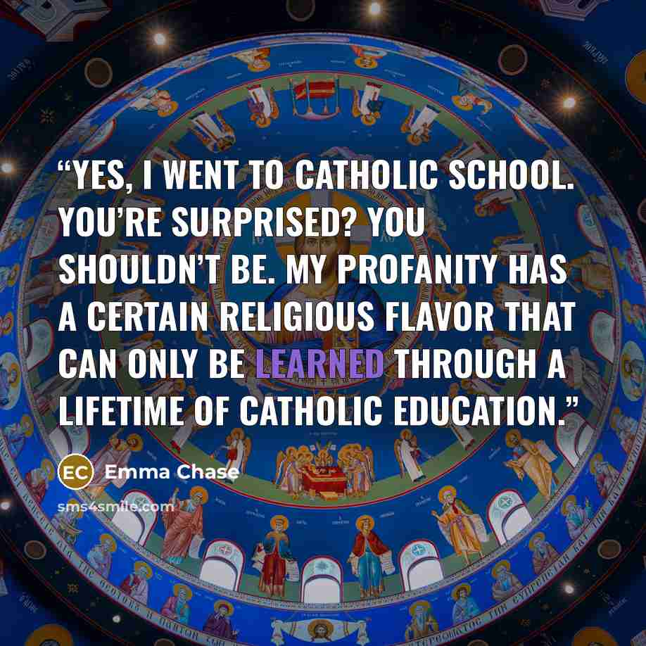 “Yes, I went to Catholic school. You’re surprised? You shouldn’t be. My profanity has a certain religious flavor that can only be learned through a lifetime of Catholic education.” quote by Emma Chase