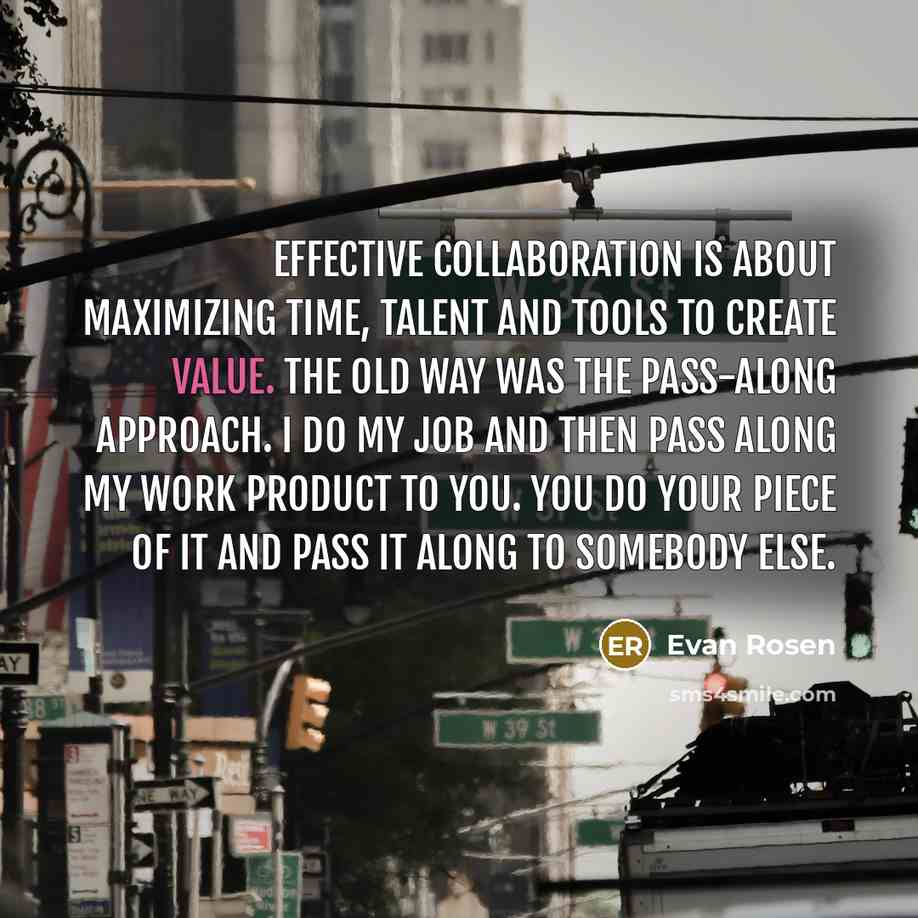 “Effective collaboration is about maximizing time, talent and tools to create value. The old way was the pass-along approach. I do my job and then pass along my work product to you. You do your piece of it and pass it along to somebody else.” quote by Evan Rosen