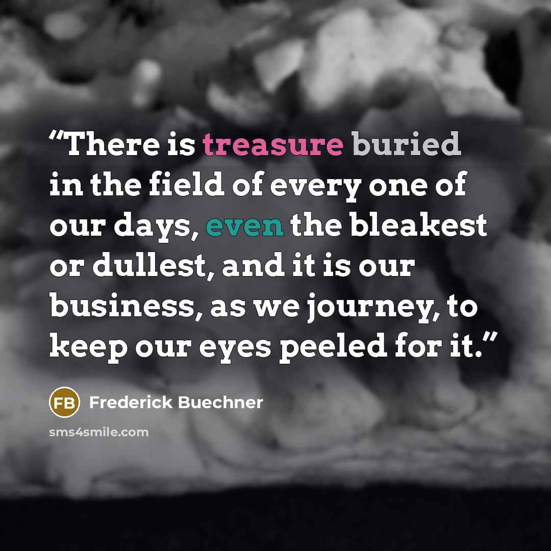 “There is treasure buried in the field of every one of our days, even the bleakest or dullest, and it is our business, as we journey, to keep our eyes peeled for it.” quote by Frederick Buechner