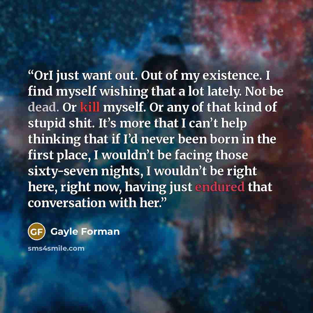 “OrI just want out. Out of my existence. I find myself wishing that a lot lately. Not be dead. Or kill myself. Or any of that kind of stupid shit. It’s more that I can’t help thinking that if I’d never been born in the first place, I wouldn’t be facing those sixty-seven nights, I wouldn’t be right…” quote by Gayle Forman