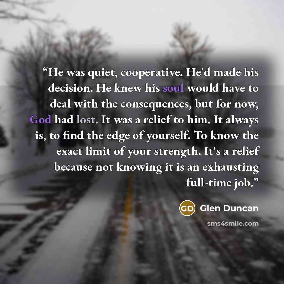 “He was quiet, cooperative. He'd made his decision. He knew his soul would have to deal with the consequences, but for now, God had lost. It was a relief to him. It always is, to find the edge of yourself. To know the exact limit of your strength. It's a relief because not knowing it is an…” quote by Glen Duncan