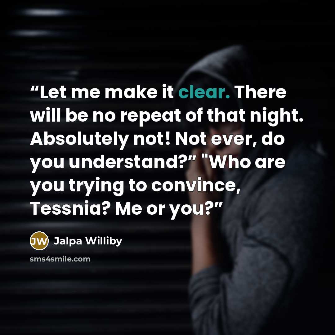 “Let me make it clear. There will be no repeat of that night. Absolutely not! Not ever, do you understand?” "Who are you trying to convince, Tessnia? Me or you?” quote by Jalpa Williby