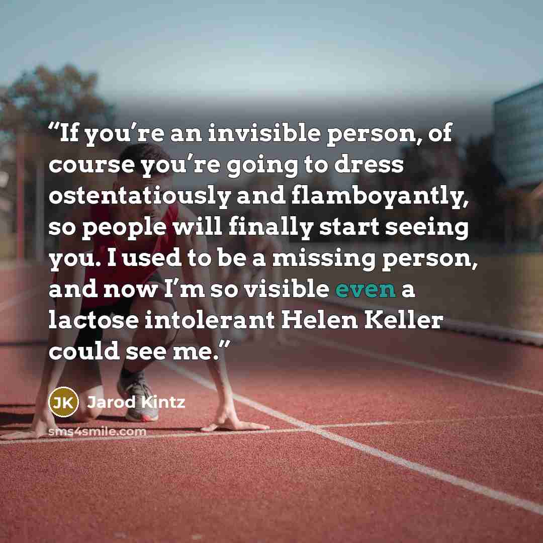 “If you’re an invisible person, of course you’re going to dress ostentatiously and flamboyantly, so people will finally start seeing you. I used to be a missing person, and now I’m so visible even a lactose intolerant Helen Keller could see me.” quote by Jarod Kintz
