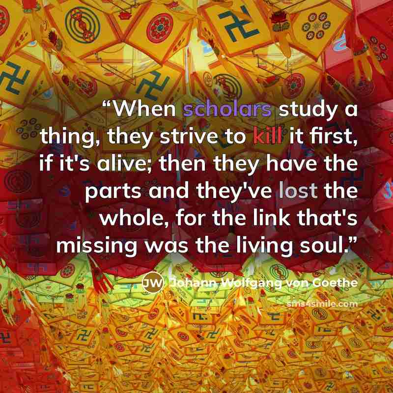 “When scholars study a thing, they strive to kill it first, if it's alive; then they have the parts and they've lost the whole, for the link that's missing was the living soul.” quote by Johann Wolfgang von Goethe