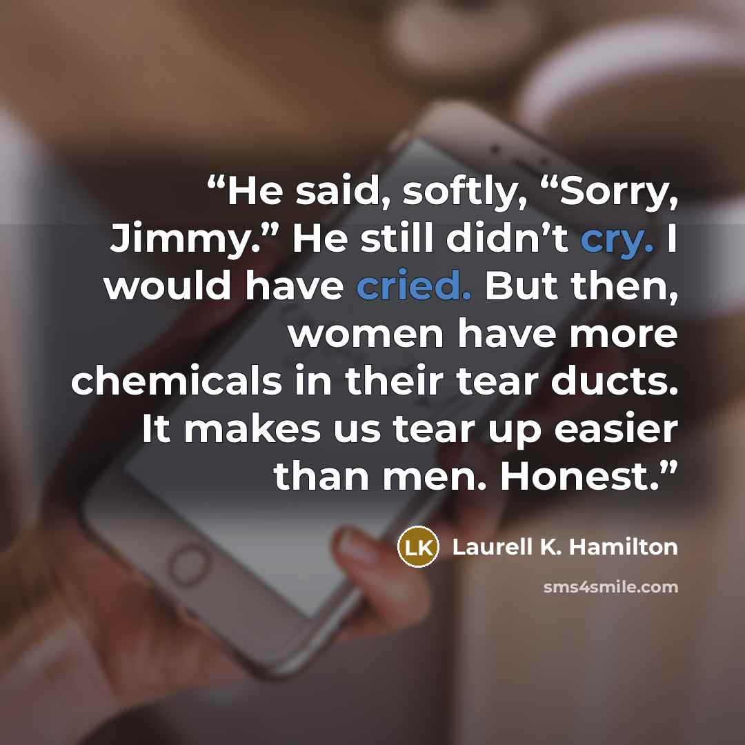 “He said, softly, “Sorry, Jimmy.” He still didn’t cry. I would have cried. But then, women have more chemicals in their tear ducts. It makes us tear up easier than men. Honest.” quote by Laurell K. Hamilton