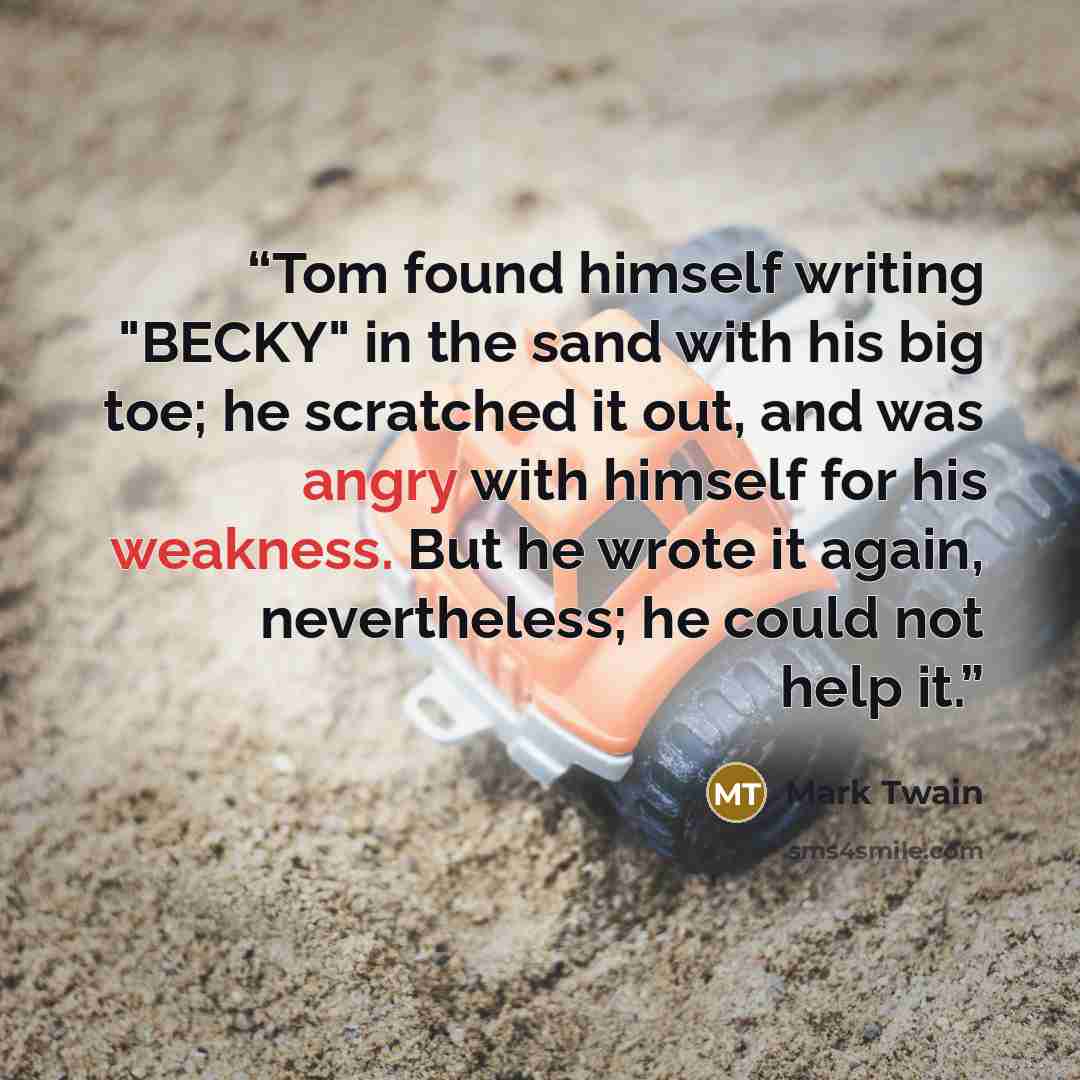 “Tom found himself writing "BECKY" in the sand with his big toe; he scratched it out, and was angry with himself for his weakness. But he wrote it again, nevertheless; he could not help it.” quote by Mark Twain