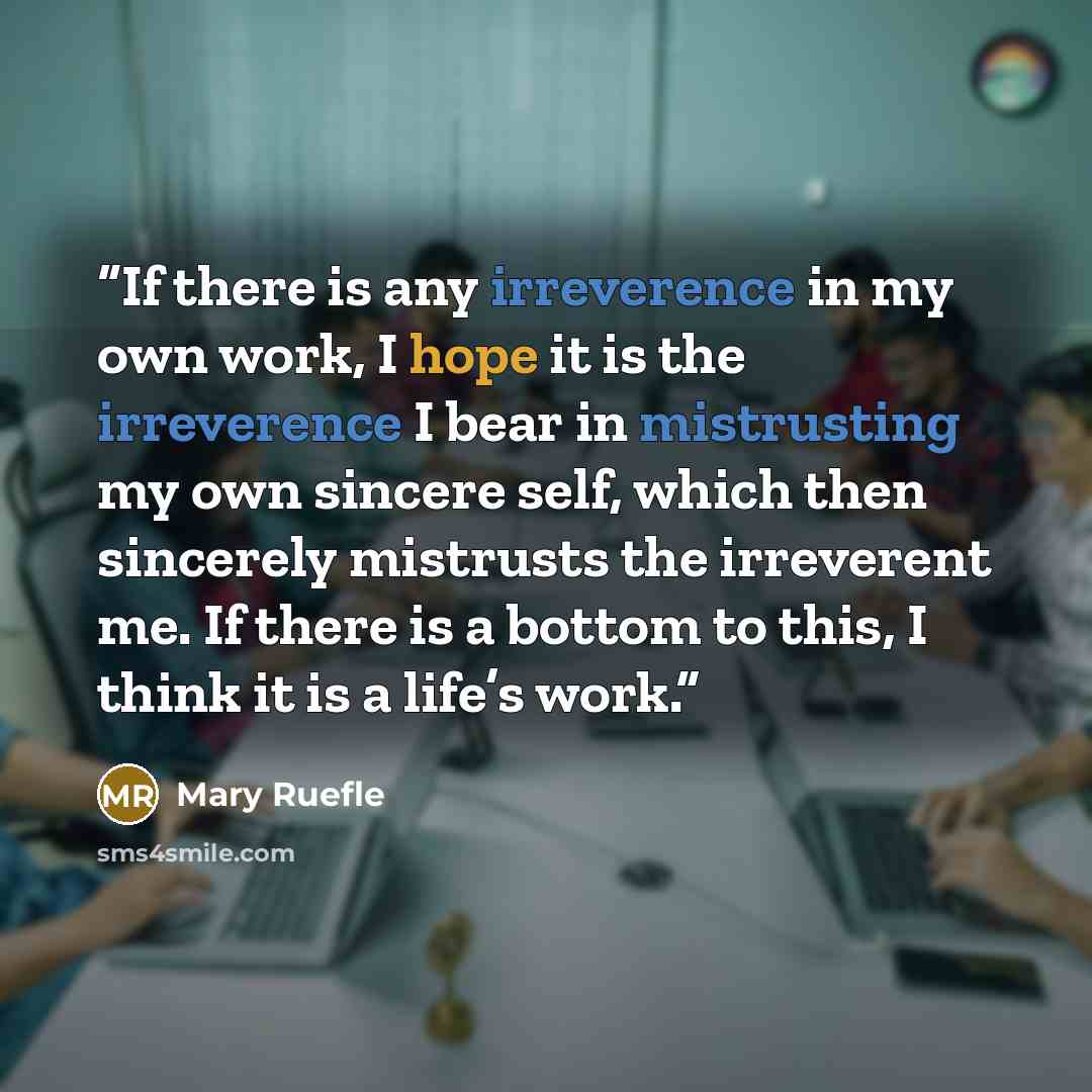 “If there is any irreverence in my own work, I hope it is the irreverence I bear in mistrusting my own sincere self, which then sincerely mistrusts the irreverent me. If there is a bottom to this, I think it is a life’s work.” quote by Mary Ruefle