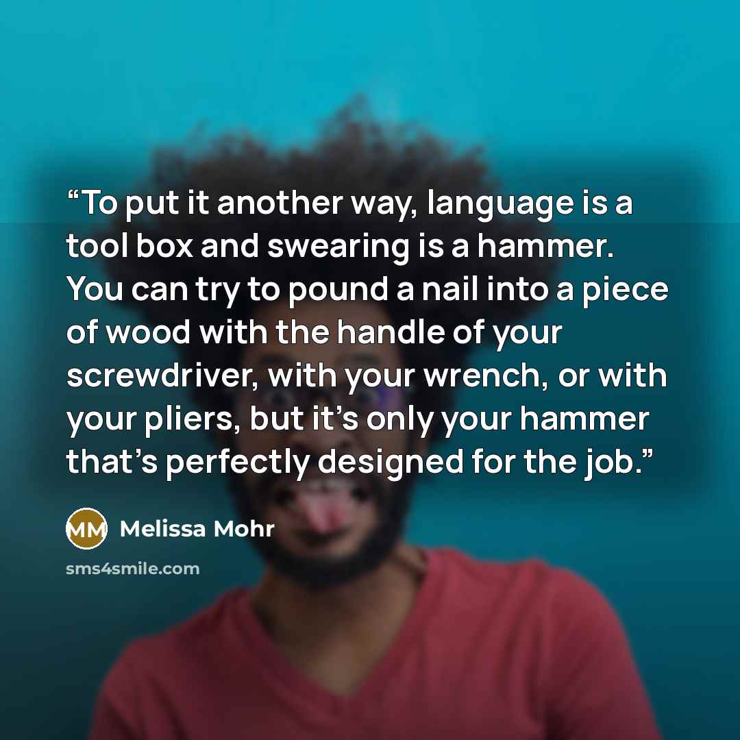 “To put it another way, language is a tool box and swearing is a hammer. You can try to pound a nail into a piece of wood with the handle of your screwdriver, with your wrench, or with your pliers, but it's only your hammer that's perfectly designed for the job.” quote by Melissa Mohr