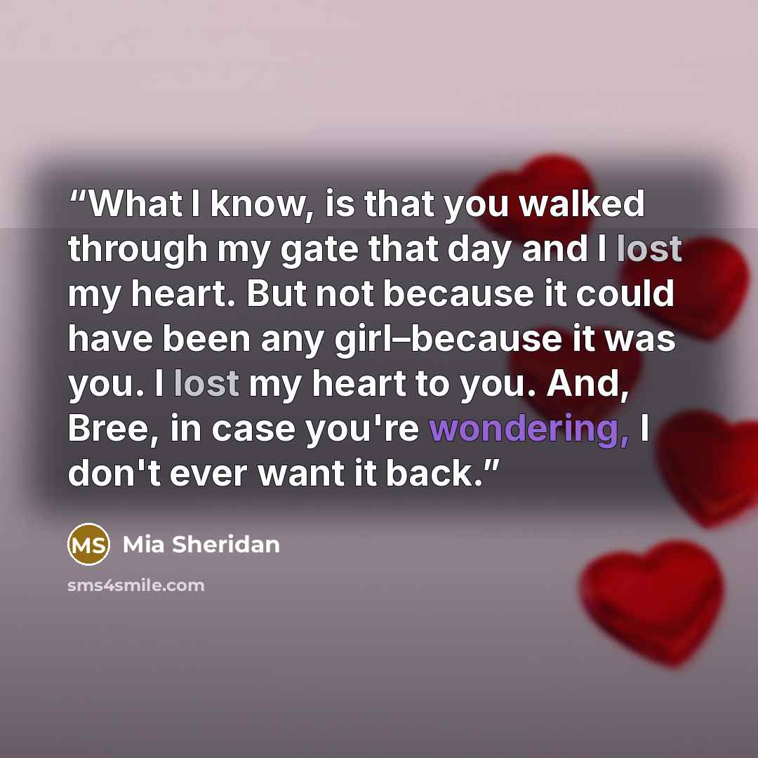 “What I know, is that you walked through my gate that day and I lost my heart. But not because it could have been any girl–because it was you. I lost my heart to you. And, Bree, in case you're wondering, I don't ever want it back.” quote by Mia Sheridan