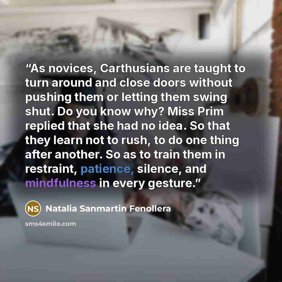“As novices, Carthusians are taught to turn around and close doors without pushing them or letting them swing shut. Do you know why? Miss Prim replied that she had no idea. So that they learn not to rush, to do one thing after another. So as to train them in restraint, patience, silence, and…” quote by Natalia Sanmartin Fenollera
