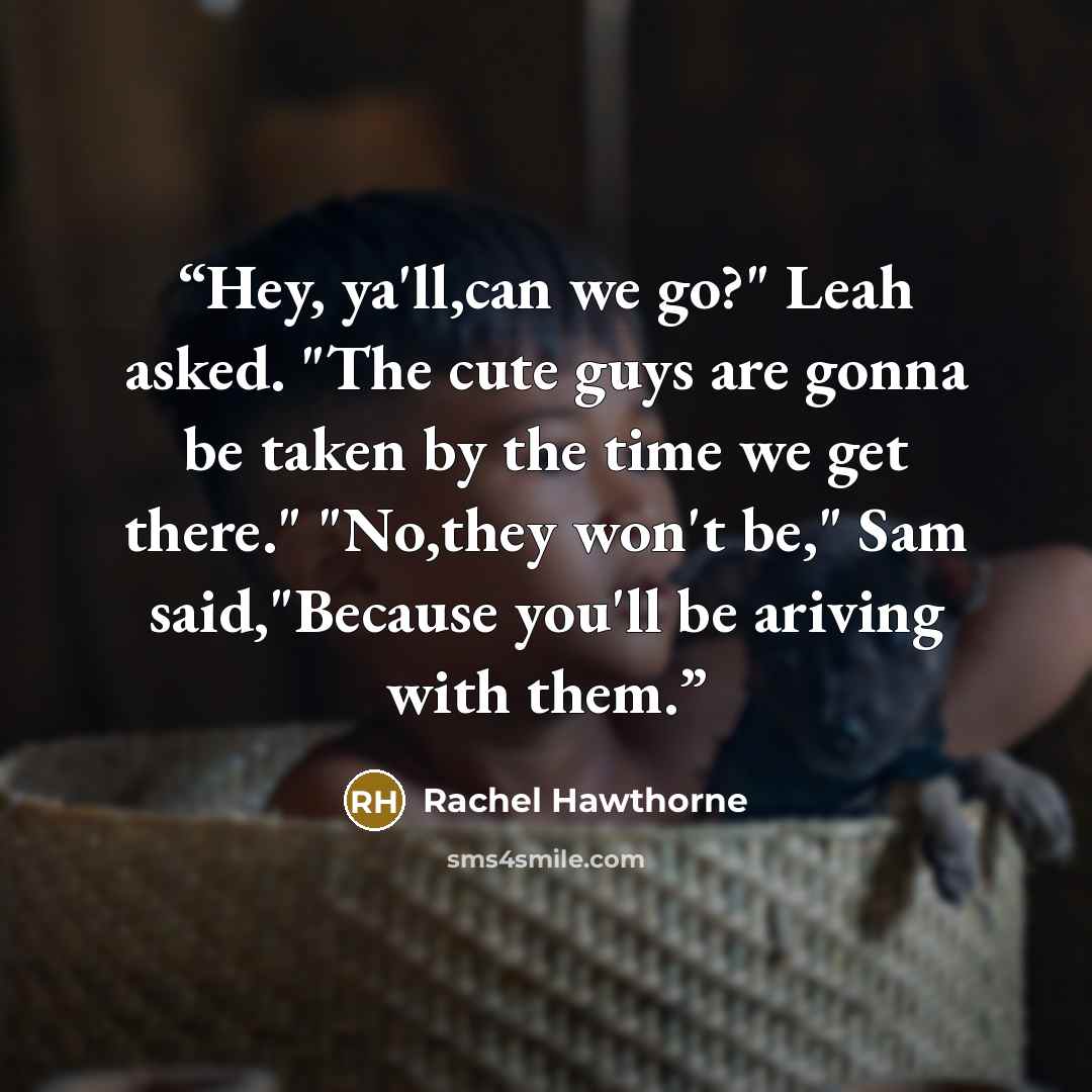 “Hey, ya'll,can we go?" Leah asked. "The cute guys are gonna be taken by the time we get there." "No,they won't be," Sam said,"Because you'll be ariving with them.” quote by Rachel Hawthorne