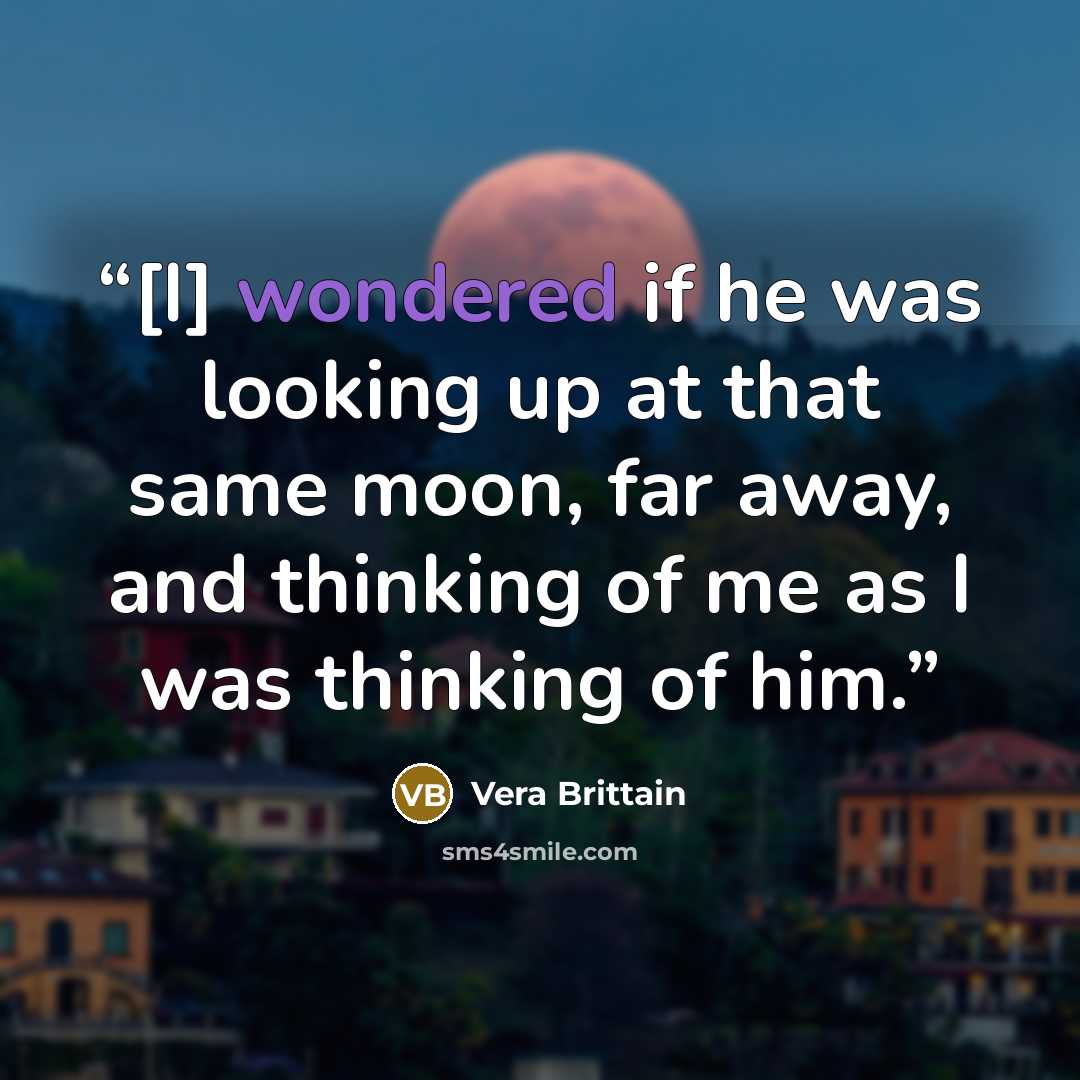 “[I] wondered if he was looking up at that same moon, far away, and thinking of me as I was thinking of him.” quote by Vera Brittain