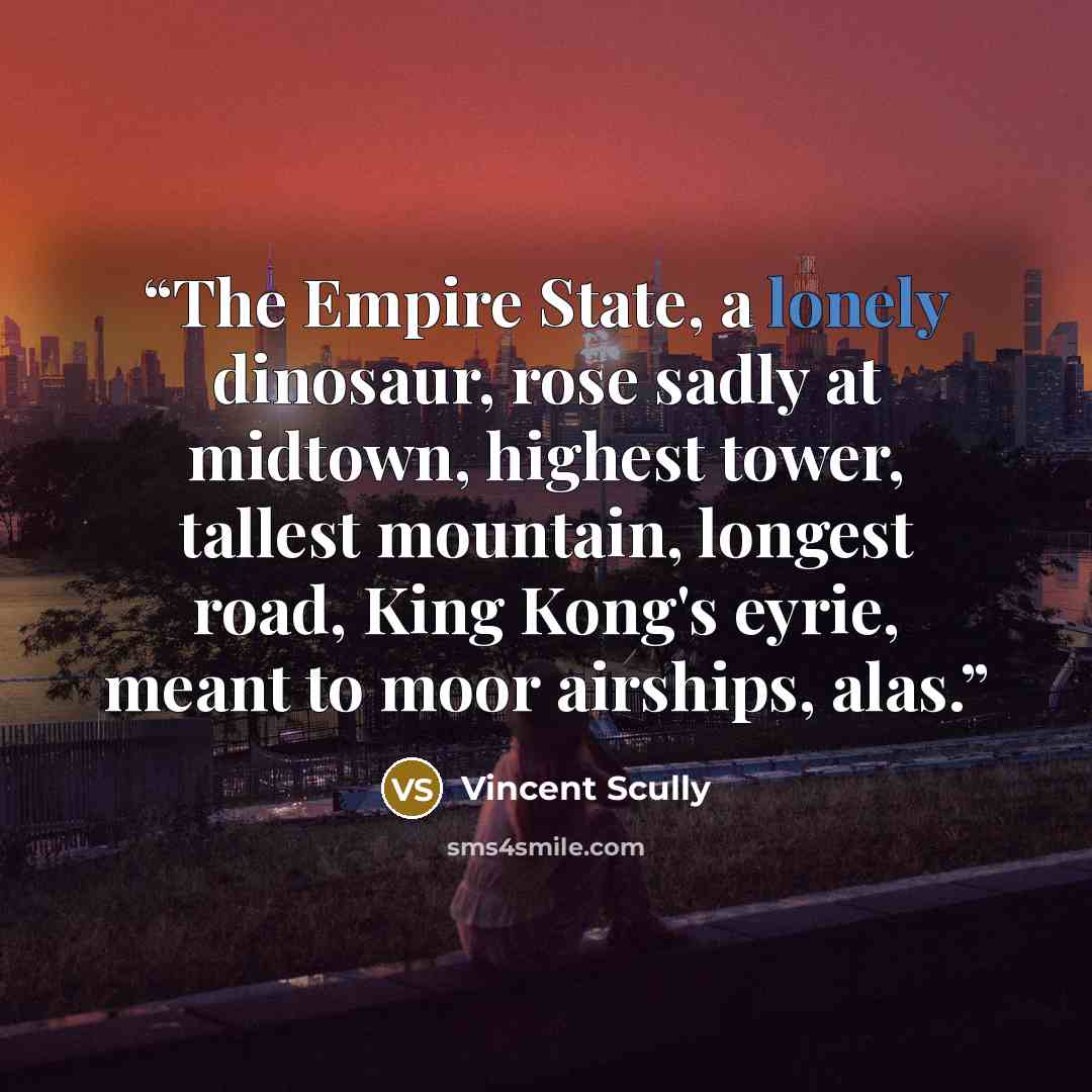 “The Empire State, a lonely dinosaur, rose sadly at midtown, highest tower, tallest mountain, longest road, King Kong's eyrie, meant to moor airships, alas.” quote by Vincent Scully
