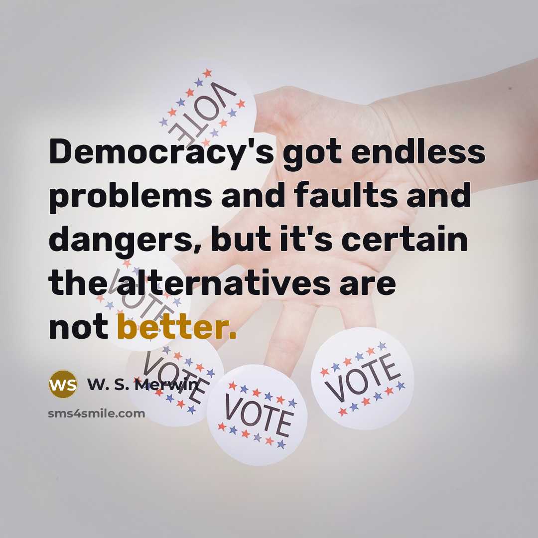 “Democracy's got endless problems and faults and dangers, but it's certain the alternatives are not better.” quote by W. S. Merwin