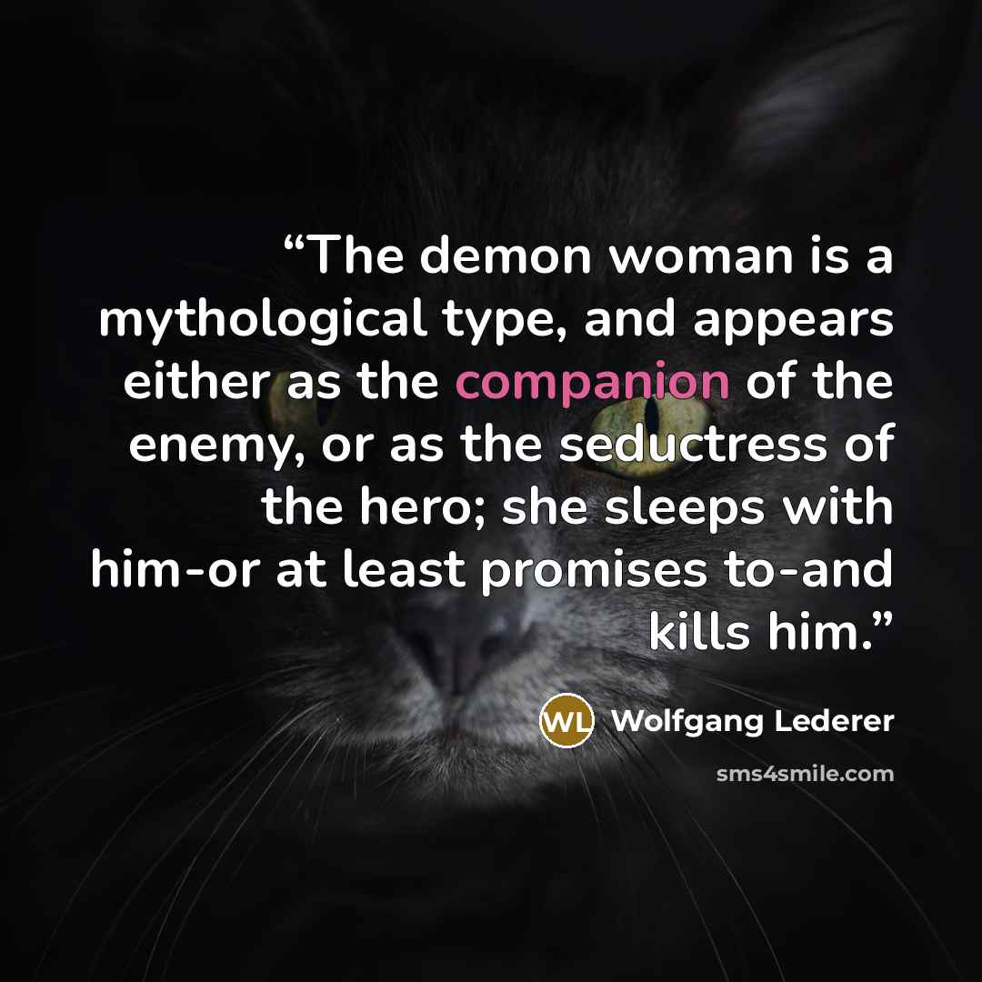 “The demon woman is a mythological type, and appears either as the companion of the enemy, or as the seductress of the hero; she sleeps with him-or at least promises to-and kills him.” quote by Wolfgang Lederer