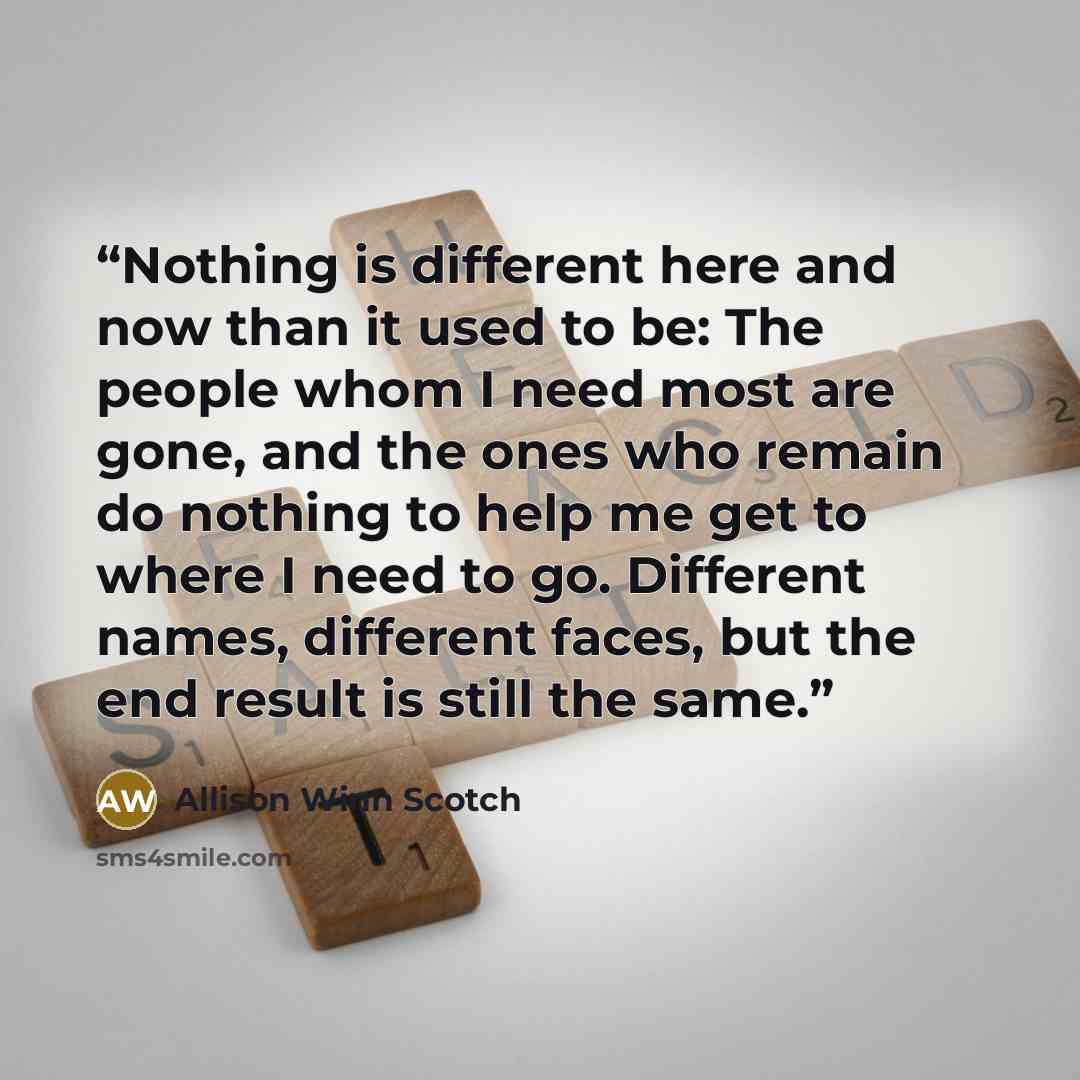 “Nothing is different here and now than it used to be: The people whom I need most are gone, and the ones who remain do nothing to help me get to where I need to go. Different names, different faces, but the end result is still the same.” quote by Allison Winn Scotch