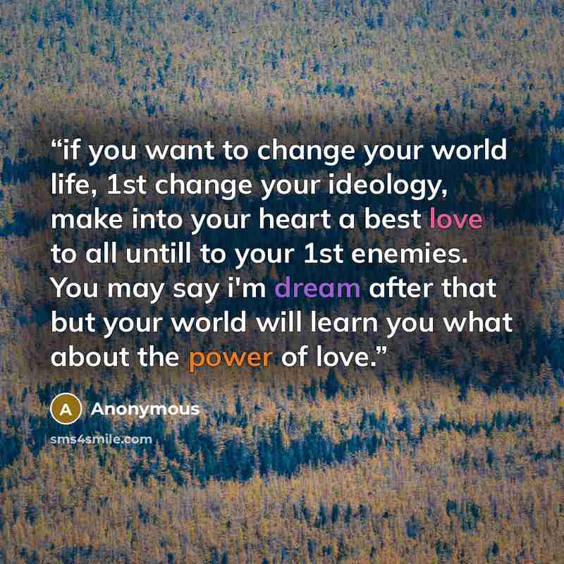 “if you want to change your world life, 1st change your ideology, make into your heart a best love to all untill to your 1st enemies. You may say i'm dream after that but your world will learn you what about the power of love.” quote by Anonymous