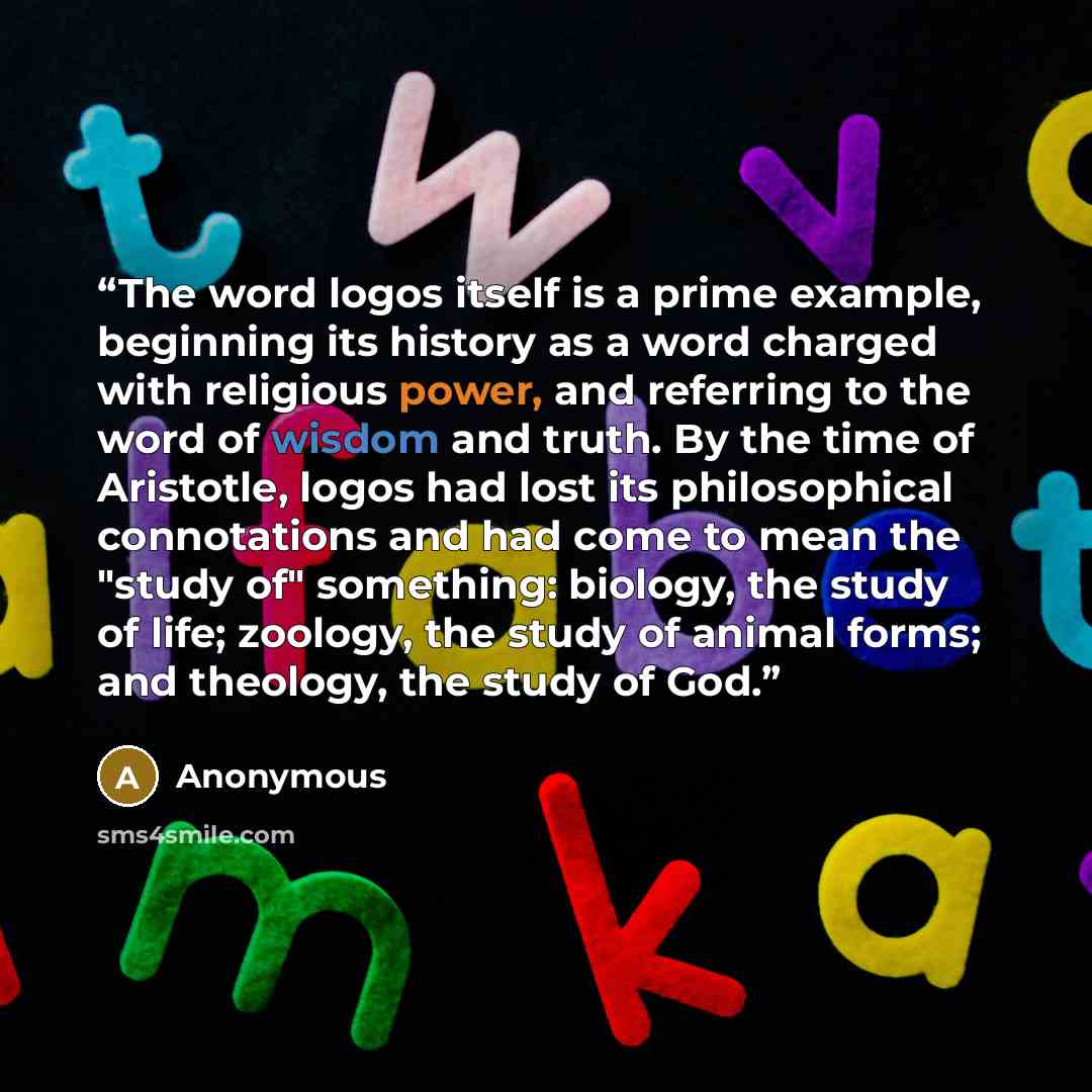 “The word logos itself is a prime example, beginning its history as a word charged with religious power, and referring to the word of wisdom and truth. By the time of Aristotle, logos had lost its philosophical connotations and had come to mean the "study of" something: biology, the study of life…” quote by Anonymous