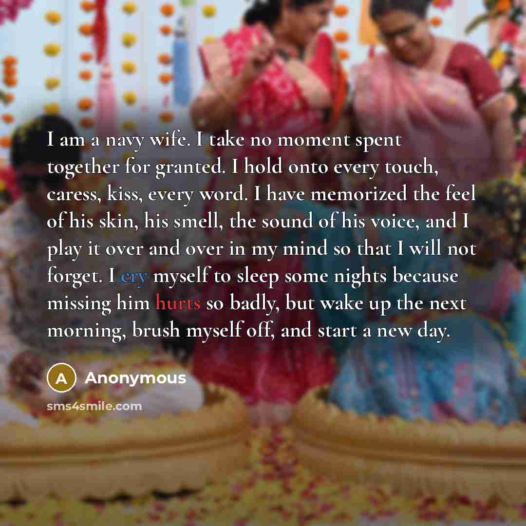 “I am a navy wife. I take no moment spent together for granted. I hold onto every touch, caress, kiss, every word. I have memorized the feel of his skin, his smell, the sound of his voice, and I play it over and over in my mind so that I will not forget. I cry myself to sleep some nights because…” quote by Anonymous