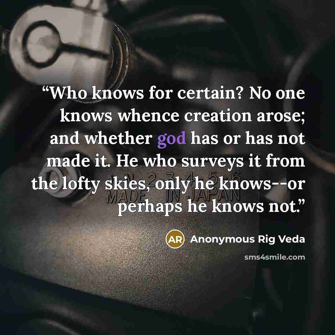 “Who knows for certain? No one knows whence creation arose; and whether god has or has not made it. He who surveys it from the lofty skies, only he knows--or perhaps he knows not.” quote by Anonymous Rig Veda
