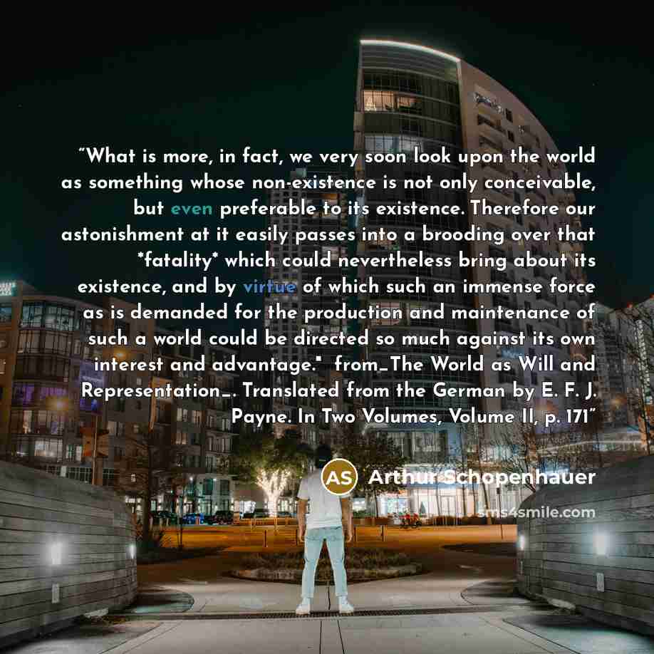 “What is more, in fact, we very soon look upon the world as something whose non-existence is not only conceivable, but even preferable to its existence. Therefore our astonishment at it easily passes into a brooding over that *fatality* which could nevertheless bring about its existence, and by…” quote by Arthur Schopenhauer