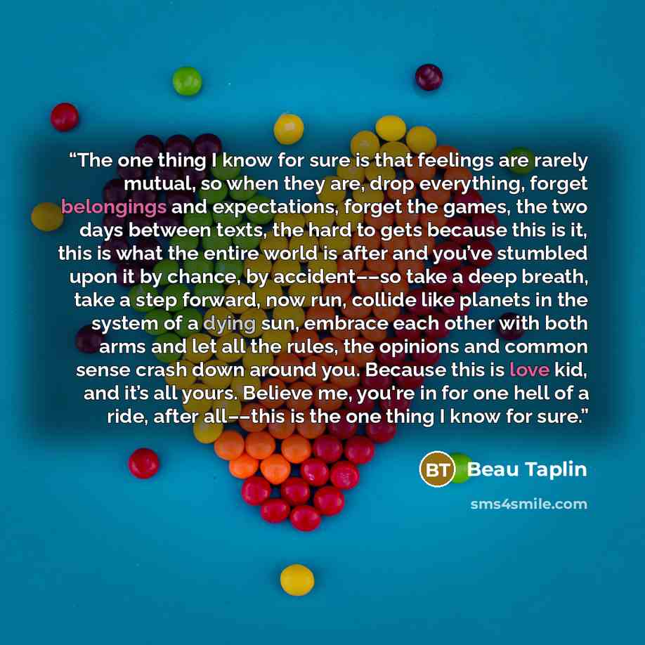 “The one thing I know for sure is that feelings are rarely mutual, so when they are, drop everything, forget belongings and expectations, forget the games, the two days between texts, the hard to gets because this is it, this is what the entire world is after and you’ve stumbled upon it by chance…” quote by Beau Taplin