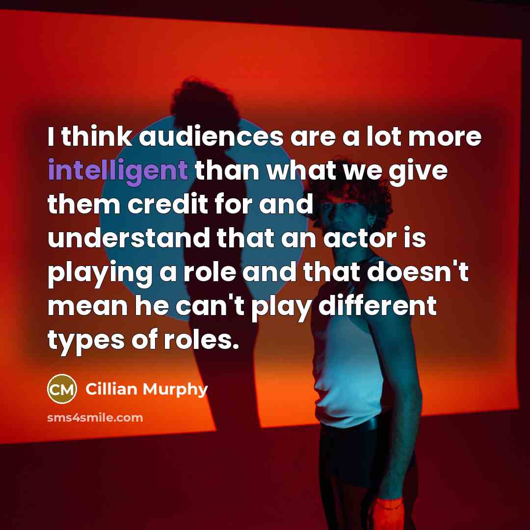 “I think audiences are a lot more intelligent than what we give them credit for and understand that an actor is playing a role and that doesn't mean he can't play different types of roles.” quote by Cillian Murphy