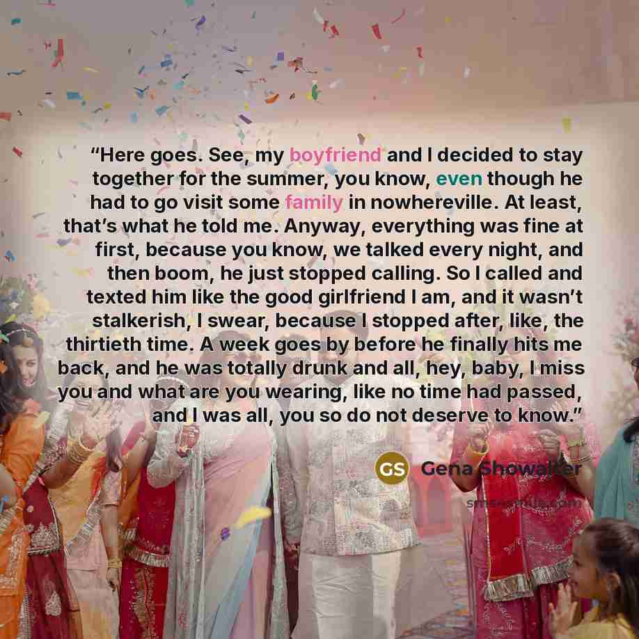 “Here goes. See, my boyfriend and I decided to stay together for the summer, you know, even though he had to go visit some family in nowhereville. At least, that’s what he told me. Anyway, everything was fine at first, because you know, we talked every night, and then boom, he just stopped calling…” quote by Gena Showalter